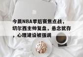 中国华体会-今晨NBA季后赛焦点战，切尔西主帅复盘，悬念犹存，心理建设被强调的简单介绍