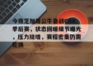 九游娱乐-关于今夜芝加哥公牛备战CBA季后赛，状态回暖细节曝光，压力陡增，赛程密集仍需轮换的信息